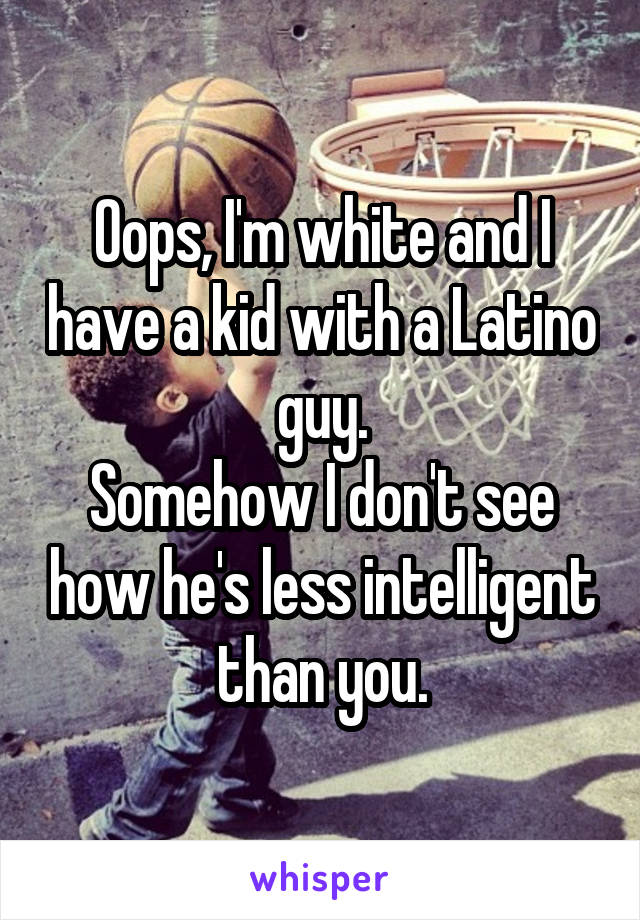 Oops, I'm white and I have a kid with a Latino guy.
Somehow I don't see how he's less intelligent than you.