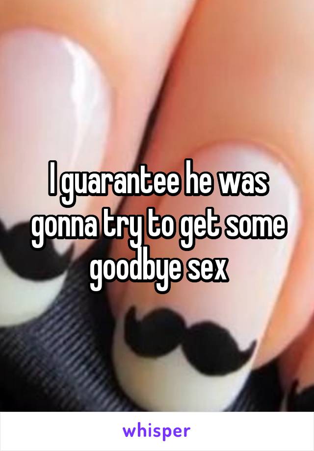 I guarantee he was gonna try to get some goodbye sex