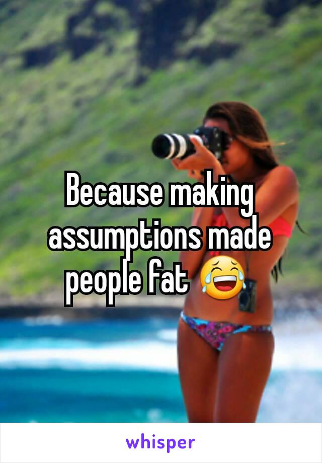 Because making assumptions made people fat 😂 