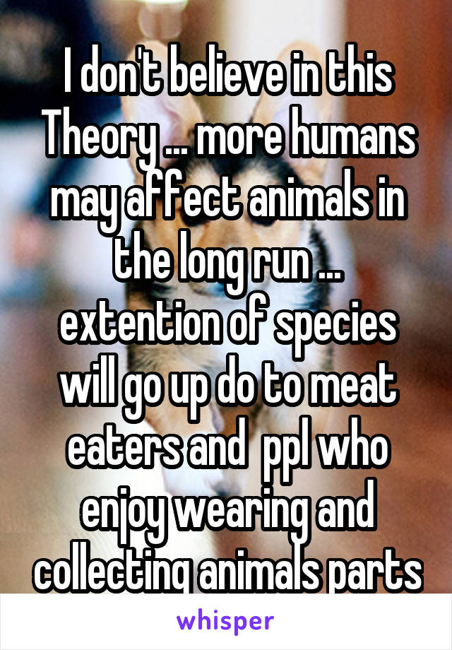 I don't believe in this Theory ... more humans may affect animals in the long run ... extention of species will go up do to meat eaters and  ppl who enjoy wearing and collecting animals parts