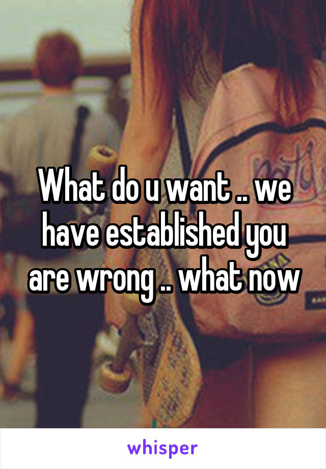 What do u want .. we have established you are wrong .. what now