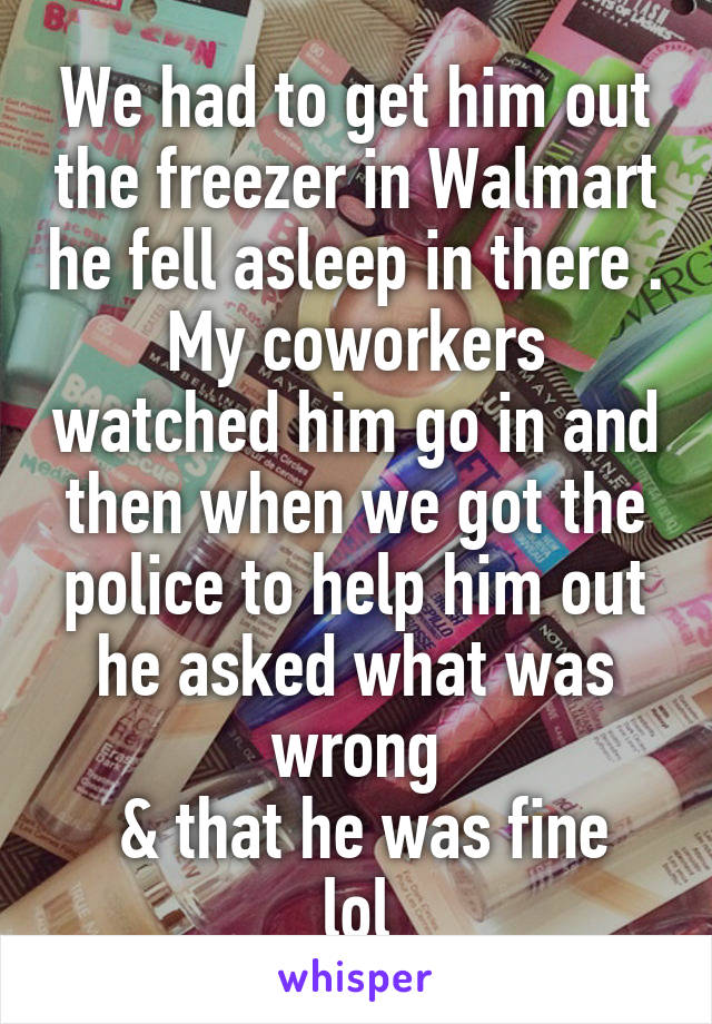 We had to get him out the freezer in Walmart he fell asleep in there . My coworkers watched him go in and then when we got the police to help him out he asked what was wrong
 & that he was fine lol