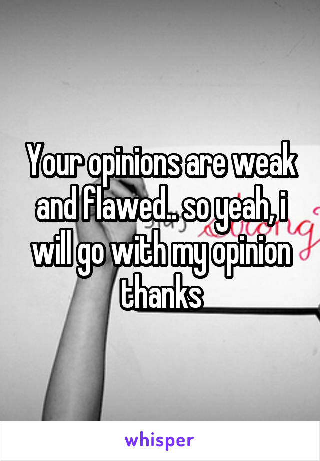 Your opinions are weak and flawed.. so yeah, i will go with my opinion thanks