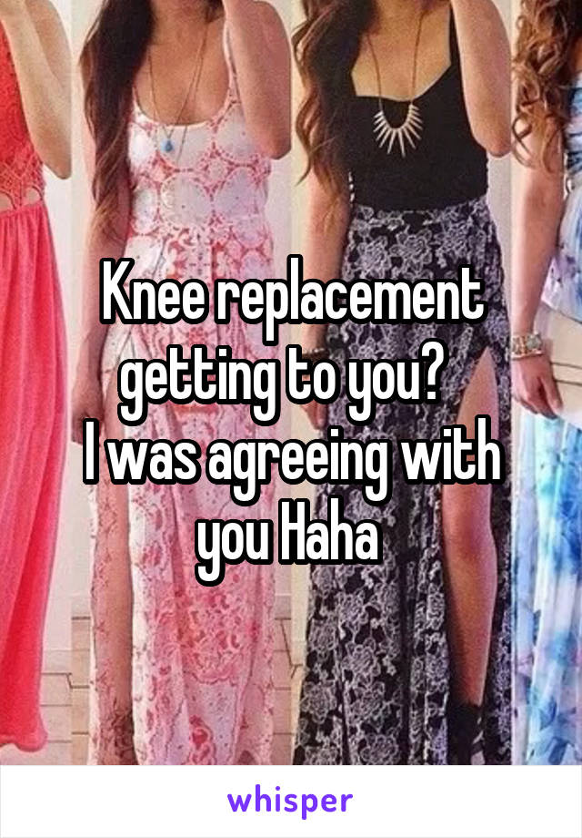 Knee replacement getting to you?  
I was agreeing with you Haha 