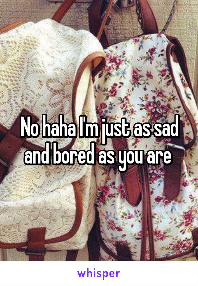 No haha I'm just as sad and bored as you are 