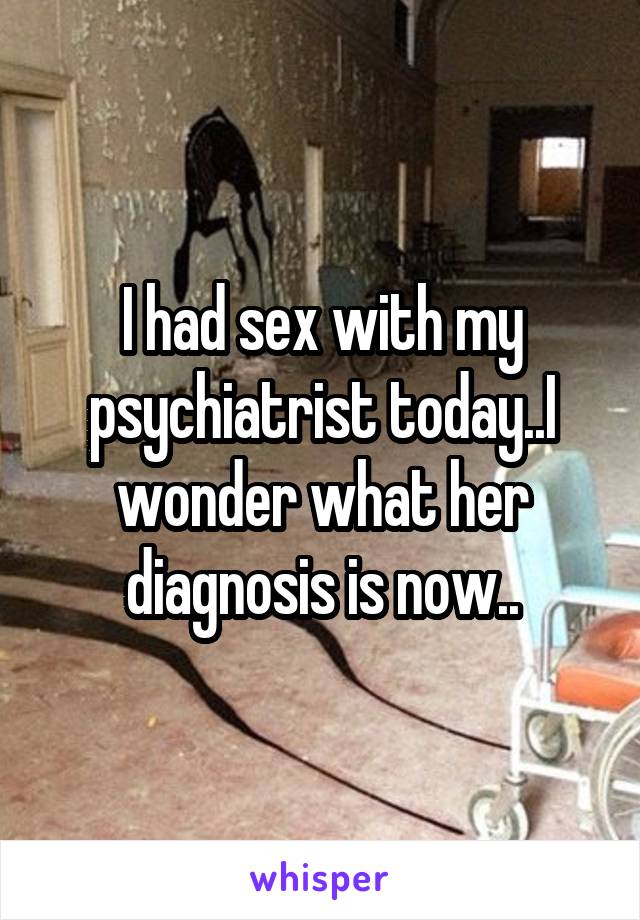 I had sex with my psychiatrist today..I wonder what her diagnosis is now..