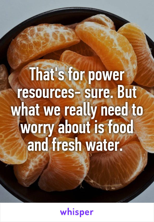 That's for power resources- sure. But what we really need to worry about is food and fresh water. 