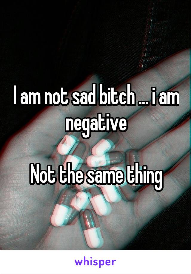 I am not sad bitch ... i am negative

Not the same thing