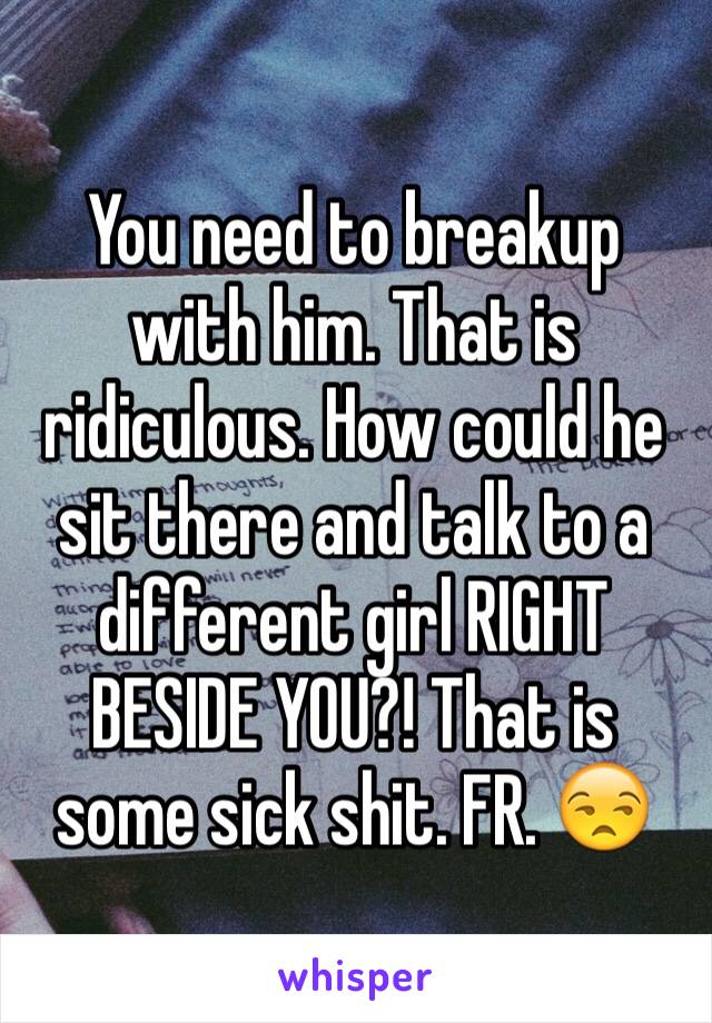You need to breakup with him. That is ridiculous. How could he sit there and talk to a different girl RIGHT BESIDE YOU?! That is some sick shit. FR. 😒