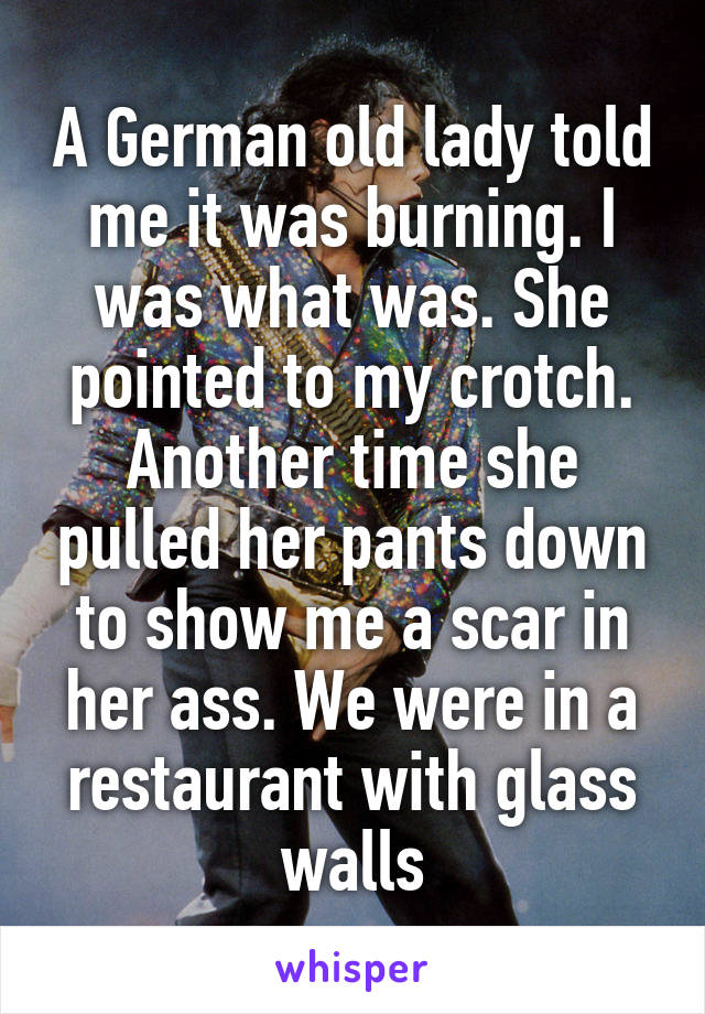 A German old lady told me it was burning. I was what was. She pointed to my crotch. Another time she pulled her pants down to show me a scar in her ass. We were in a restaurant with glass walls