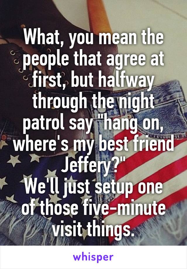 What, you mean the people that agree at first, but halfway through the night patrol say "hang on, where's my best friend Jeffery?"
We'll just setup one of those five-minute visit things.