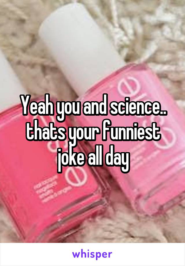 Yeah you and science.. thats your funniest joke all day