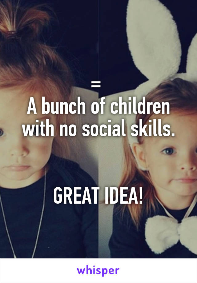 = 
A bunch of children with no social skills.


GREAT IDEA!