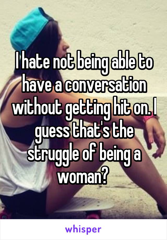 I hate not being able to have a conversation without getting hit on. I guess that's the struggle of being a woman? 
