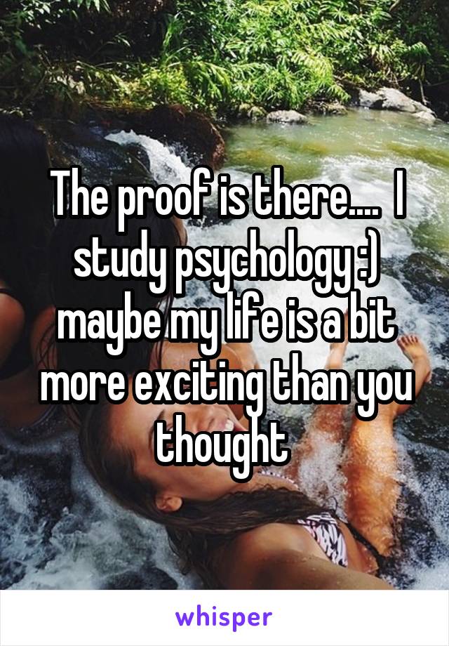 The proof is there....  I study psychology :) maybe my life is a bit more exciting than you thought 