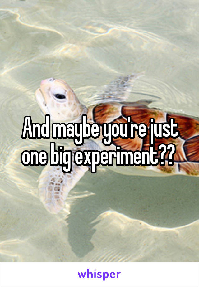 And maybe you're just one big experiment?? 