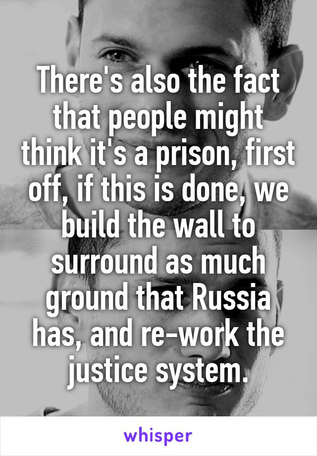 There's also the fact that people might think it's a prison, first off, if this is done, we build the wall to surround as much ground that Russia has, and re-work the justice system.