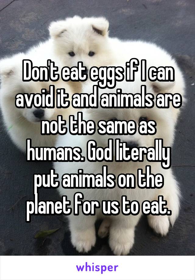 Don't eat eggs if I can avoid it and animals are not the same as humans. God literally put animals on the planet for us to eat.