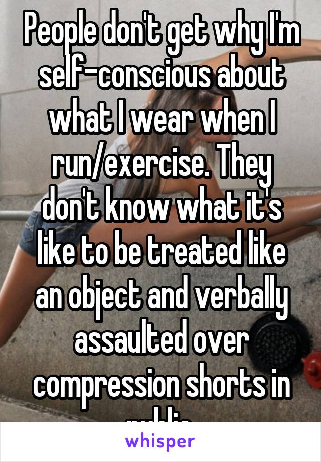 People don't get why I'm self-conscious about what I wear when I run/exercise. They don't know what it's like to be treated like an object and verbally assaulted over compression shorts in public.