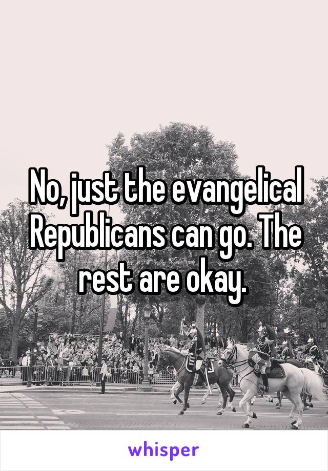 No, just the evangelical Republicans can go. The rest are okay. 