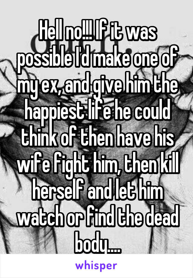 Hell no!!! If it was possible I'd make one of my ex, and give him the happiest life he could think of then have his wife fight him, then kill herself and let him watch or find the dead body....