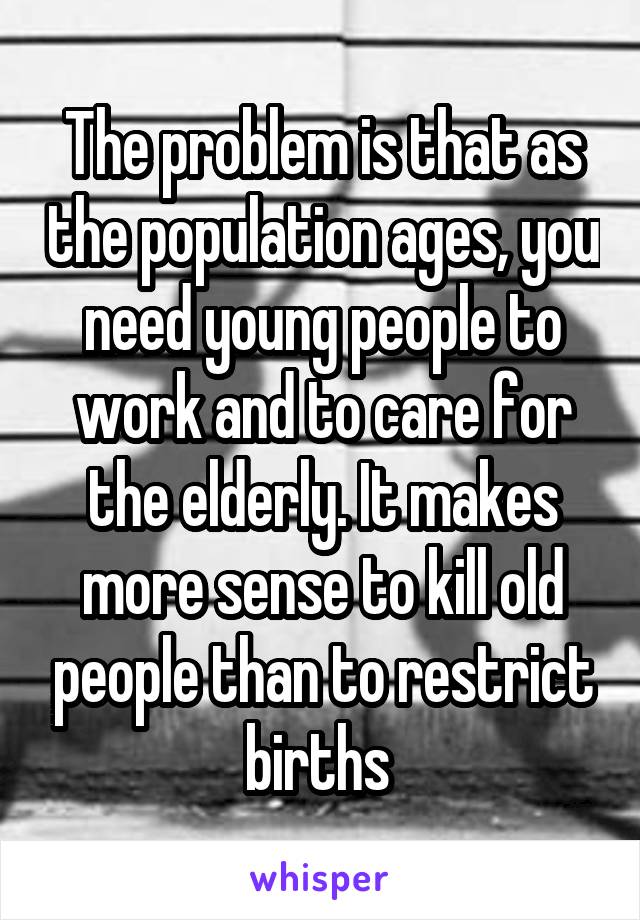 The problem is that as the population ages, you need young people to work and to care for the elderly. It makes more sense to kill old people than to restrict births 