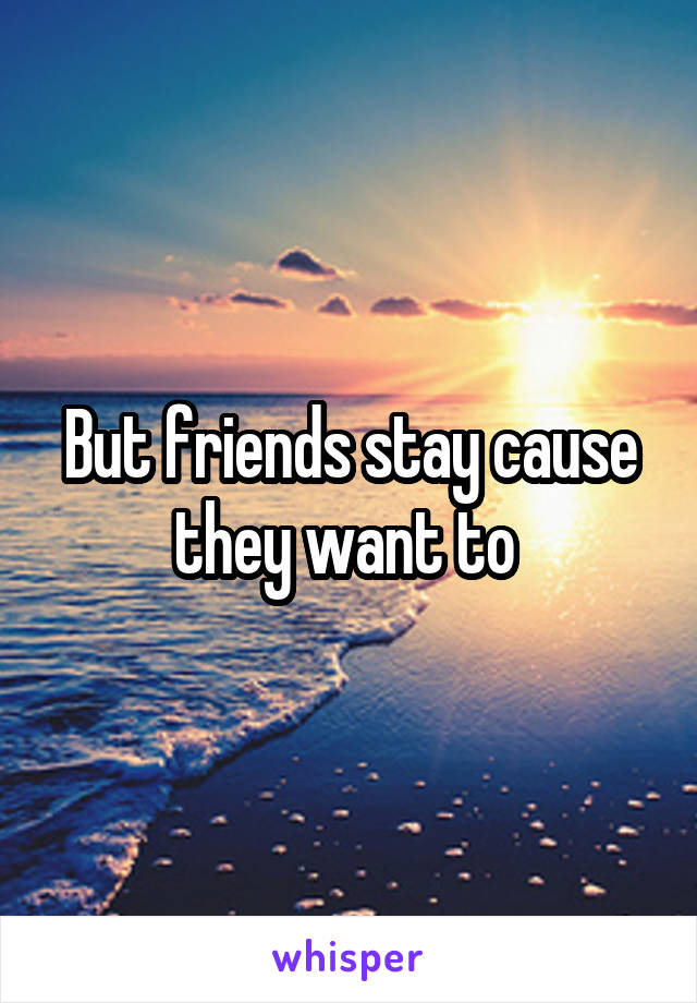 But friends stay cause they want to 