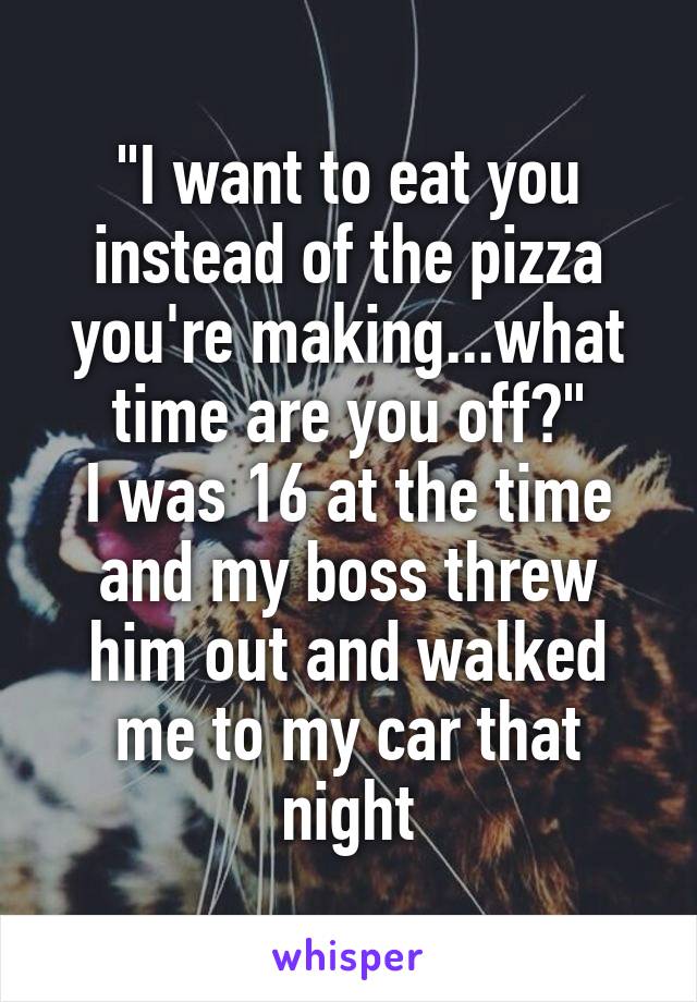 "I want to eat you instead of the pizza you're making...what time are you off?"
I was 16 at the time and my boss threw him out and walked me to my car that night