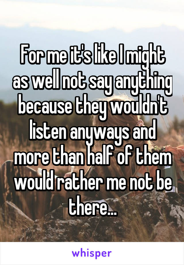 For me it's like I might as well not say anything because they wouldn't listen anyways and more than half of them would rather me not be there...