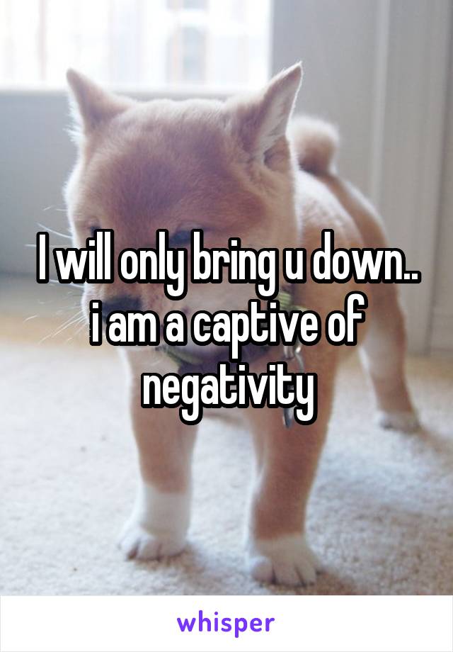 I will only bring u down.. i am a captive of negativity