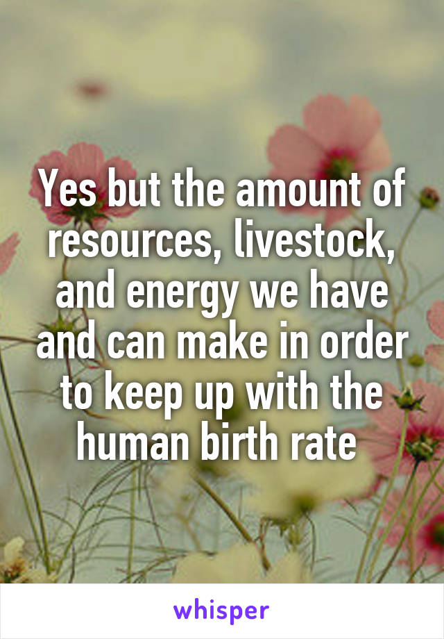 Yes but the amount of resources, livestock, and energy we have and can make in order to keep up with the human birth rate 