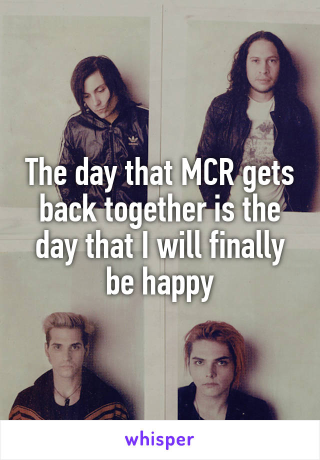 The day that MCR gets back together is the day that I will finally be happy
