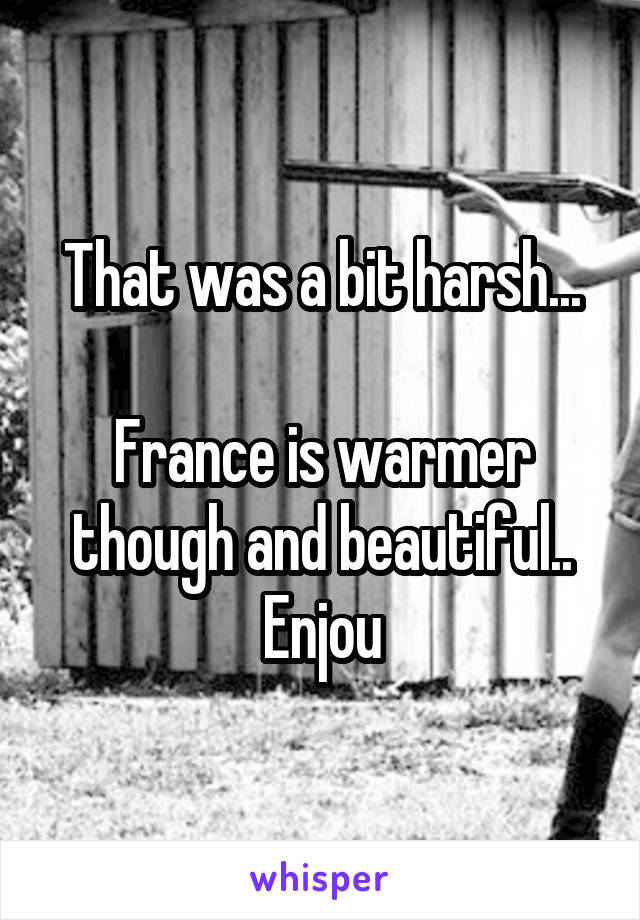 That was a bit harsh...

France is warmer though and beautiful..
Enjou