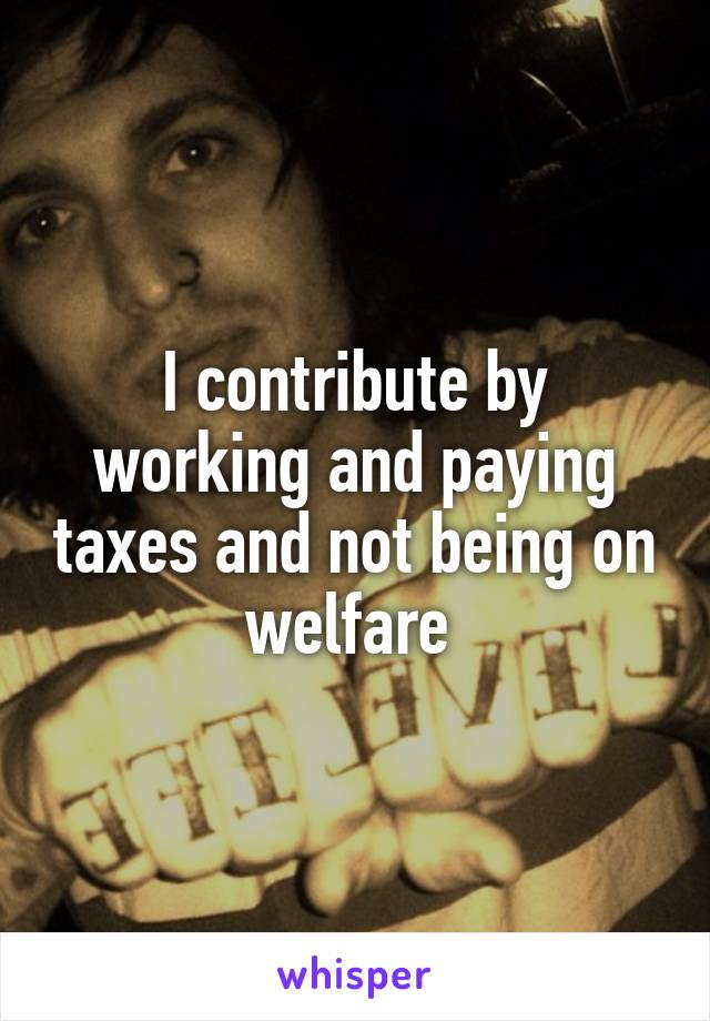 I contribute by working and paying taxes and not being on welfare 