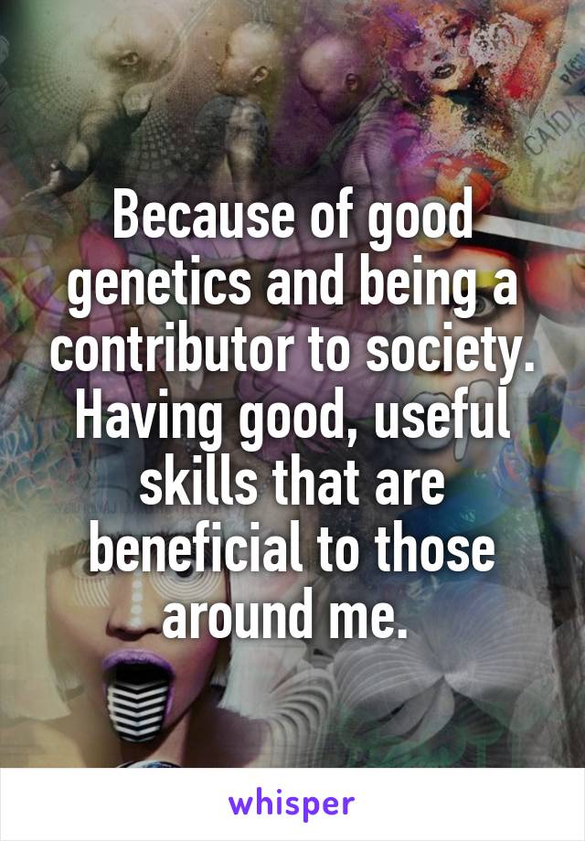 Because of good genetics and being a contributor to society. Having good, useful skills that are beneficial to those around me. 