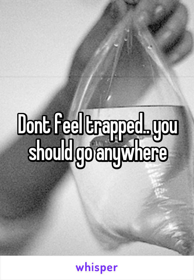 Dont feel trapped.. you should go anywhere