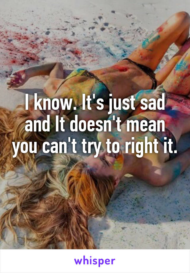 I know. It's just sad and It doesn't mean you can't try to right it. 