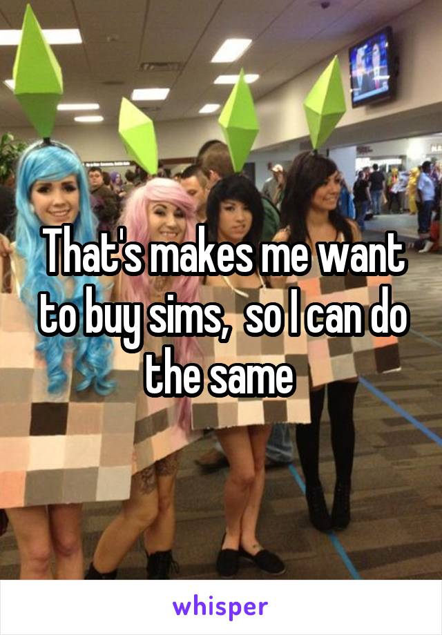 That's makes me want to buy sims,  so I can do the same 