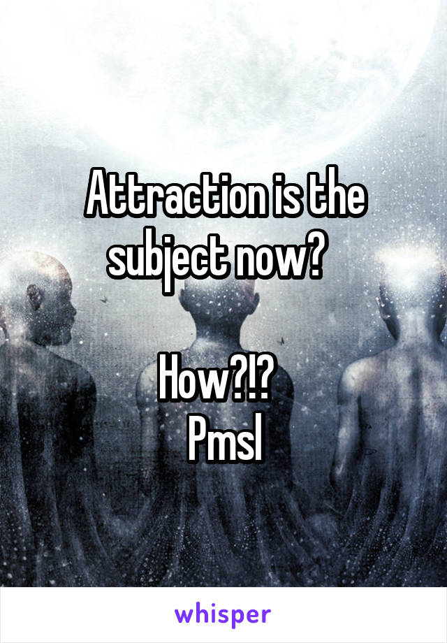 Attraction is the subject now?  

How?!?  
Pmsl