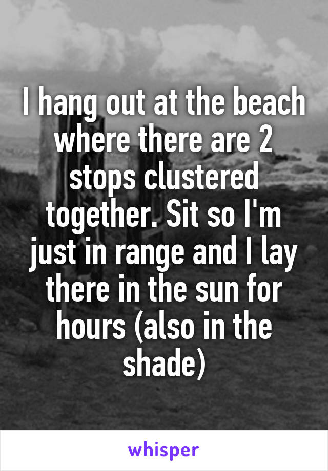 I hang out at the beach where there are 2 stops clustered together. Sit so I'm just in range and I lay there in the sun for hours (also in the shade)