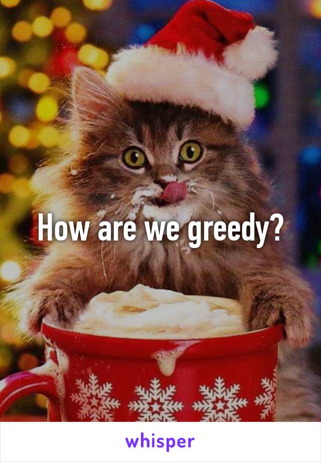 How are we greedy?