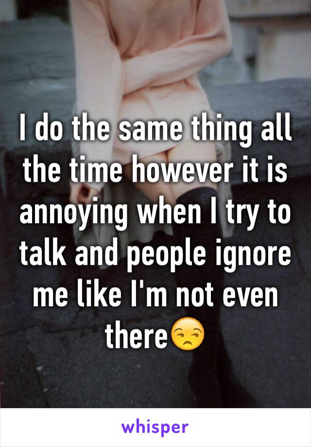 I do the same thing all the time however it is annoying when I try to talk and people ignore me like I'm not even there😒