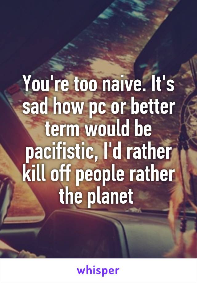 You're too naive. It's sad how pc or better term would be pacifistic, I'd rather kill off people rather the planet 