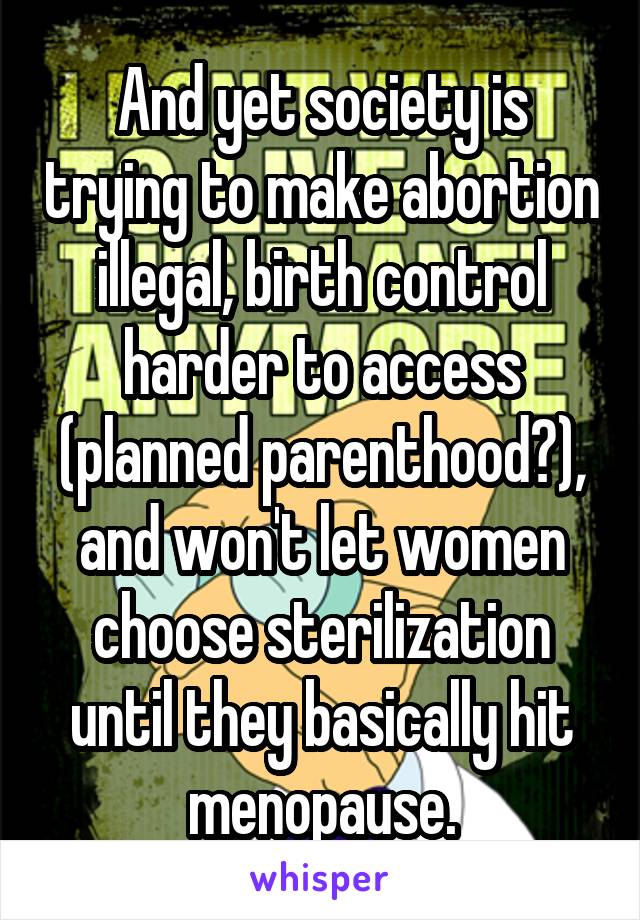 And yet society is trying to make abortion illegal, birth control harder to access (planned parenthood?), and won't let women choose sterilization until they basically hit menopause.