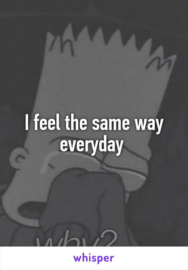 I feel the same way everyday 