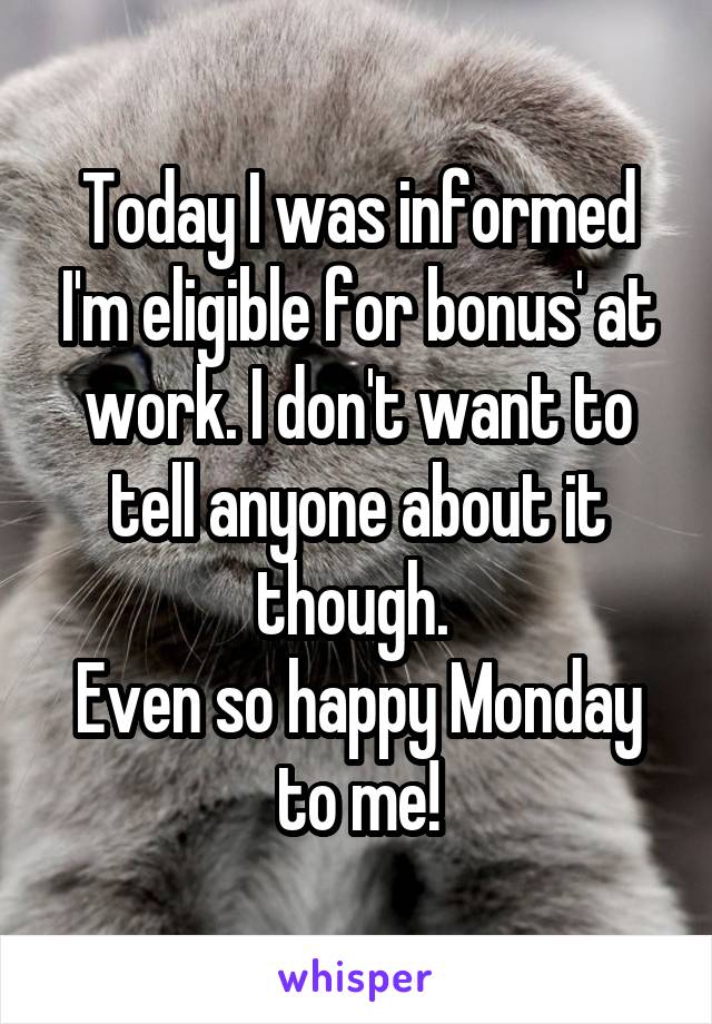 Today I was informed I'm eligible for bonus' at work. I don't want to tell anyone about it though. 
Even so happy Monday to me!