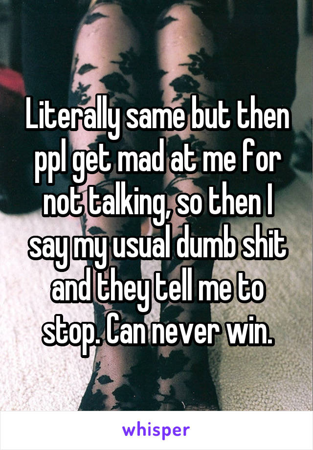 Literally same but then ppl get mad at me for not talking, so then I say my usual dumb shit and they tell me to stop. Can never win.