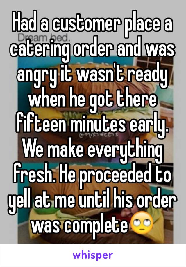 Had a customer place a catering order and was angry it wasn't ready when he got there fifteen minutes early. We make everything fresh. He proceeded to yell at me until his order was complete🙄
