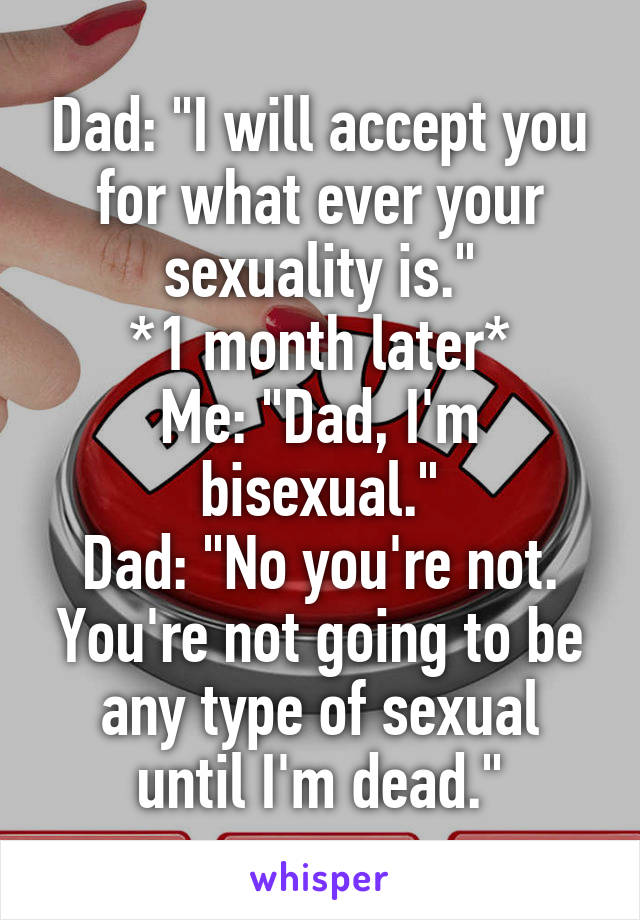 Dad: "I will accept you for what ever your sexuality is."
*1 month later*
Me: "Dad, I'm bisexual."
Dad: "No you're not. You're not going to be any type of sexual until I'm dead."