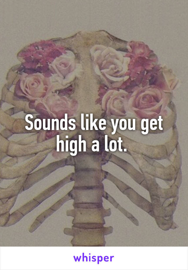 Sounds like you get high a lot. 